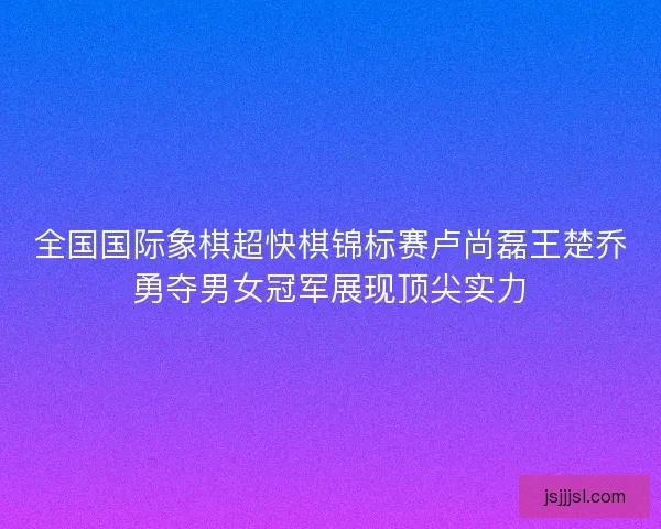 全国国际象棋超快棋锦标赛卢尚磊王楚乔勇夺男女冠军展现顶尖实力