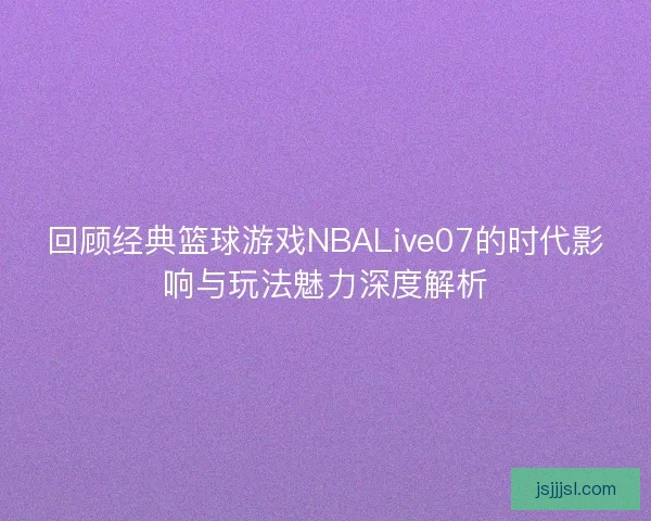 回顾经典篮球游戏NBALive07的时代影响与玩法魅力深度解析