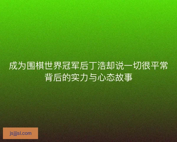 成为围棋世界冠军后丁浩却说一切很平常背后的实力与心态故事