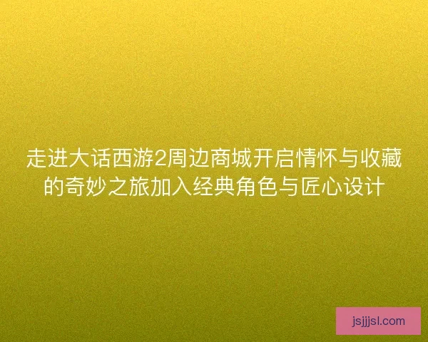 走进大话西游2周边商城开启情怀与收藏的奇妙之旅加入经典角色与匠心设计