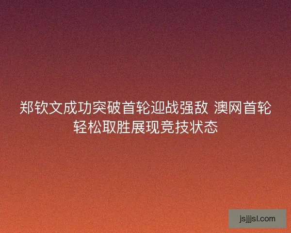 郑钦文成功突破首轮迎战强敌 澳网首轮轻松取胜展现竞技状态