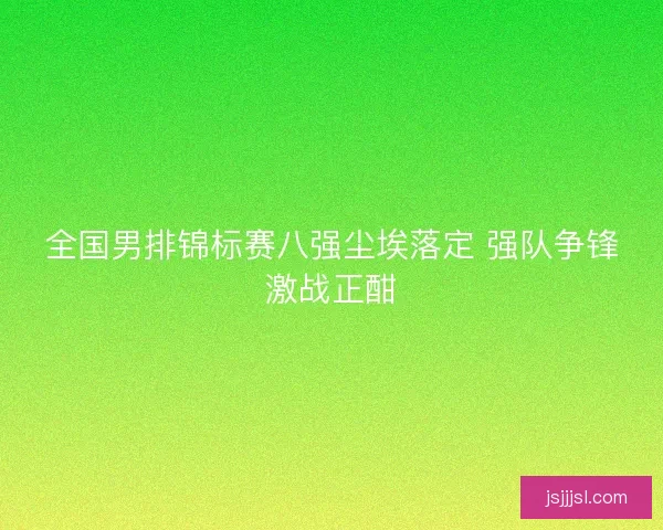 全国男排锦标赛八强尘埃落定 强队争锋激战正酣