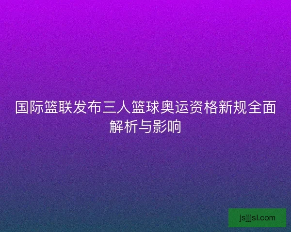 国际篮联发布三人篮球奥运资格新规全面解析与影响