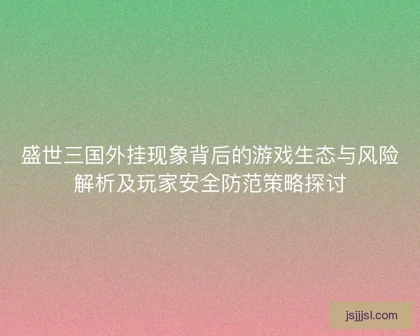 盛世三国外挂现象背后的游戏生态与风险解析及玩家安全防范策略探讨
