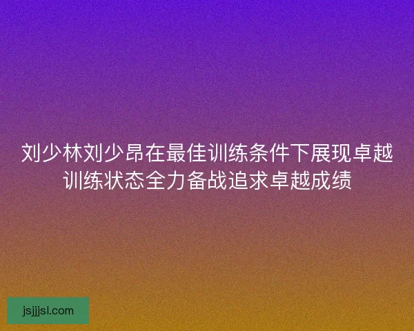 刘少林刘少昂在最佳训练条件下展现卓越训练状态全力备战追求卓越成绩